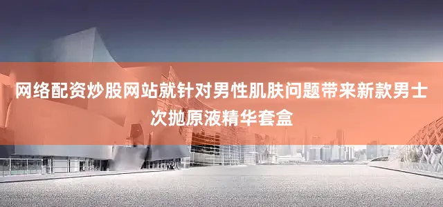 网络配资炒股网站就针对男性肌肤问题带来新款男士次抛原液精华套盒