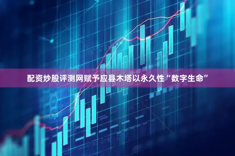 配资炒股评测网赋予应县木塔以永久性“数字生命”