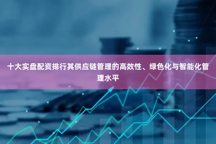 十大实盘配资排行其供应链管理的高效性、绿色化与智能化管理水平