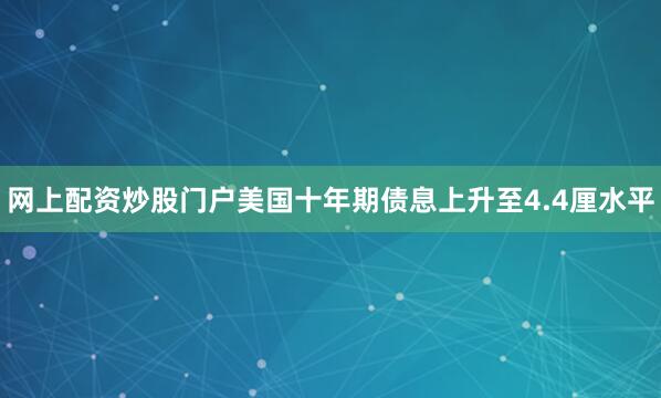网上配资炒股门户美国十年期债息上升至4.4厘水平