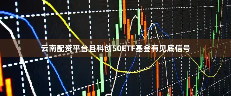 云南配资平台且科创50ETF基金有见底信号