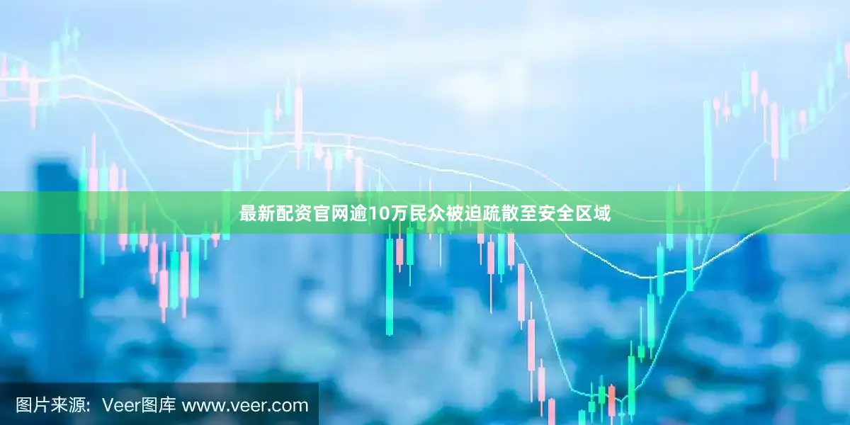 最新配资官网逾10万民众被迫疏散至安全区域