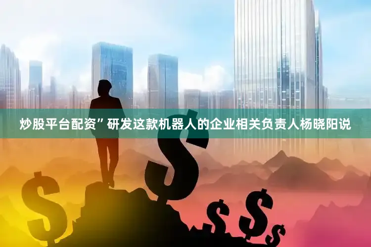 炒股平台配资”研发这款机器人的企业相关负责人杨晓阳说