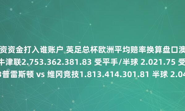 股票配资资金打入谁账户 英足总杯欧洲平均赔率换算盘口澳彩亚洲盘米尔顿凯恩斯 vs 牛津联2.753.362.381.83 受平手/半球 2.021.75 受平手/半球 2.03普雷斯顿 vs 维冈竞技1.813.414.301.81 半球 2.041.84 半球 1.94雷克瑟姆 vs 诺丁汉森林3.913.561.852.00 受半球 1.851.72 受半球/一球 2.06维尔港 vs 弗利特