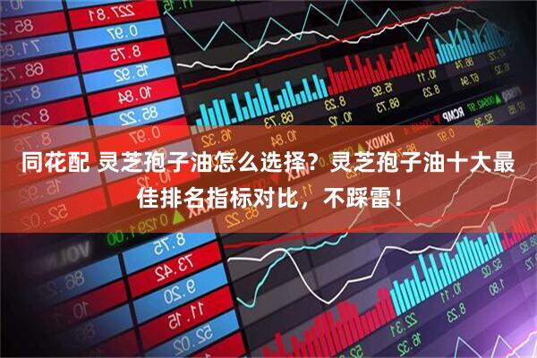 同花配 灵芝孢子油怎么选择？灵芝孢子油十大最佳排名指标对比，不踩雷！