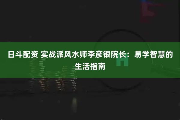 日斗配资 实战派风水师李彦银院长：易学智慧的生活指南
