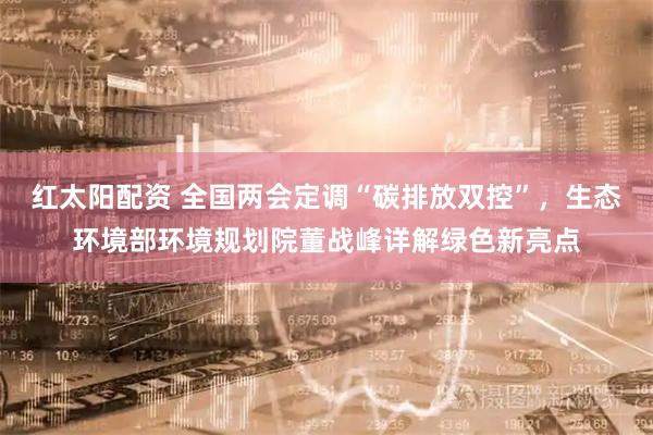 红太阳配资 全国两会定调“碳排放双控”，生态环境部环境规划院董战峰详解绿色新亮点