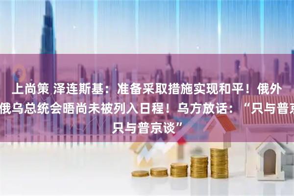 上尚策 泽连斯基：准备采取措施实现和平！俄外长：俄乌总统会晤尚未被列入日程！乌方放话：“只与普京谈”