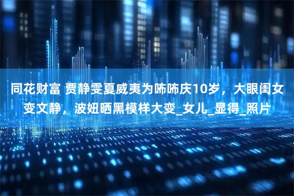 同花财富 贾静雯夏威夷为咘咘庆10岁，大眼闺女变文静，波妞晒黑模样大变_女儿_显得_照片