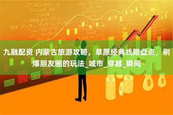 九融配资 内蒙古旅游攻略，草原经典线路盘点，刷爆朋友圈的玩法_城市_穿越_瞬间