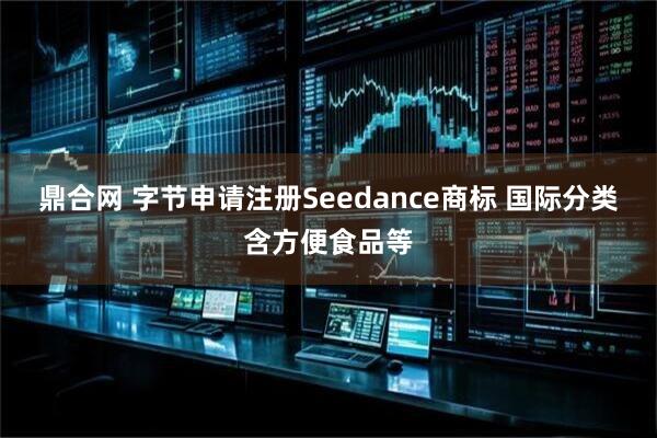 鼎合网 字节申请注册Seedance商标 国际分类含方便食品等