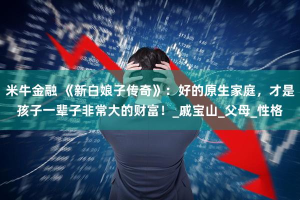 米牛金融 《新白娘子传奇》：好的原生家庭，才是孩子一辈子非常大的财富！_戚宝山_父母_性格