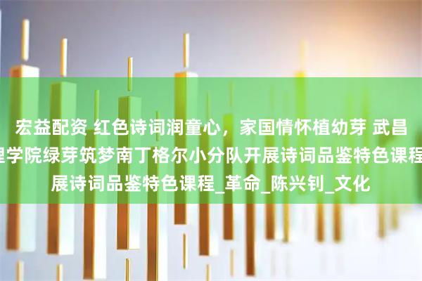宏益配资 红色诗词润童心，家国情怀植幼芽 武昌理工学院健康与护理学院绿芽筑梦南丁格尔小分队开展诗词品鉴特色课程_革命_陈兴钊_文化