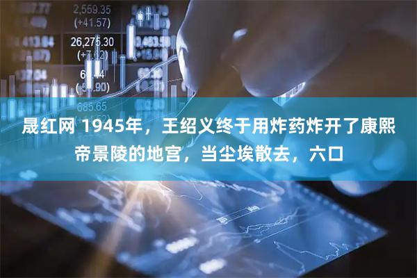晟红网 1945年，王绍义终于用炸药炸开了康熙帝景陵的地宫，当尘埃散去，六口