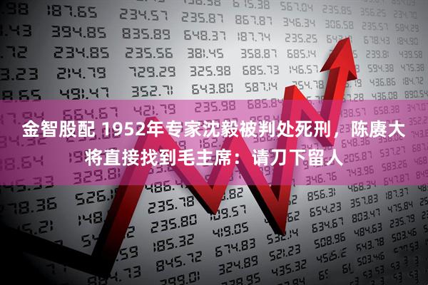 金智股配 1952年专家沈毅被判处死刑，陈赓大将直接找到毛主席：请刀下留人