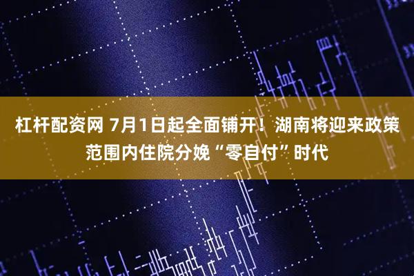 杠杆配资网 7月1日起全面铺开！湖南将迎来政策范围内住院分娩“零自付”时代
