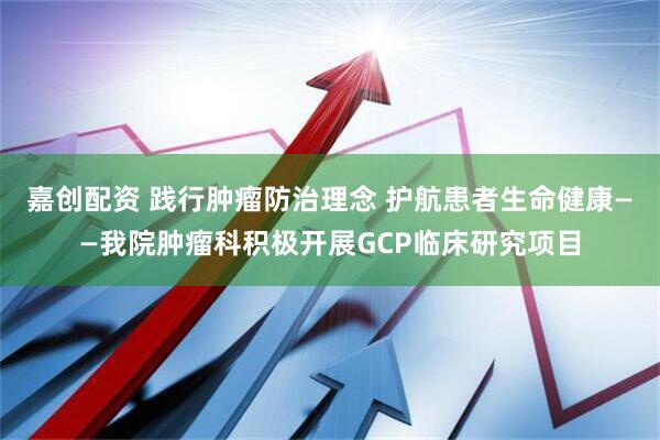 嘉创配资 践行肿瘤防治理念 护航患者生命健康——我院肿瘤科积极开展GCP临床研究项目