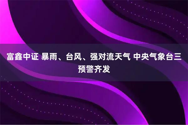 富鑫中证 暴雨、台风、强对流天气 中央气象台三预警齐发
